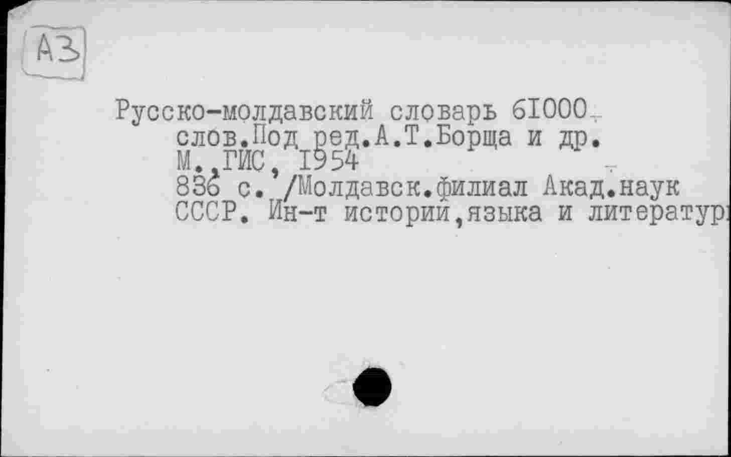 ﻿Русско-молдавский словарь 61000-, слов.Под род.А.Т.Борща и др. М.-ГИС, 1954	-,
83ь с. /Молдавск.филиал Акад.наук СССР. Ин-т истории,языка и литератур: